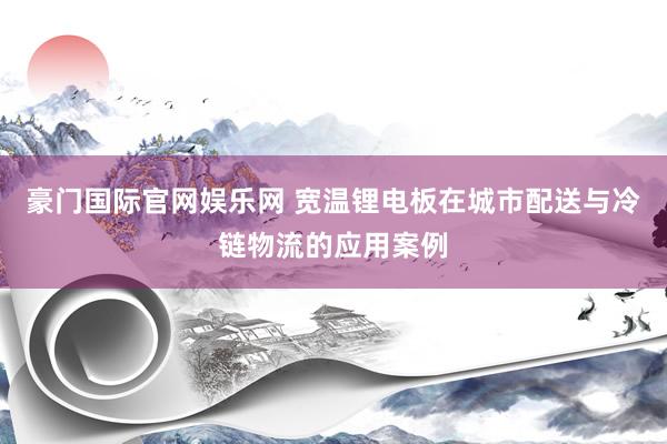 豪门国际官网娱乐网 宽温锂电板在城市配送与冷链物流的应用案例