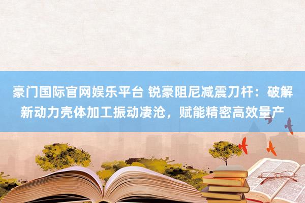 豪门国际官网娱乐平台 锐豪阻尼减震刀杆：破解新动力壳体加工振动凄沧，赋能精密高效量产