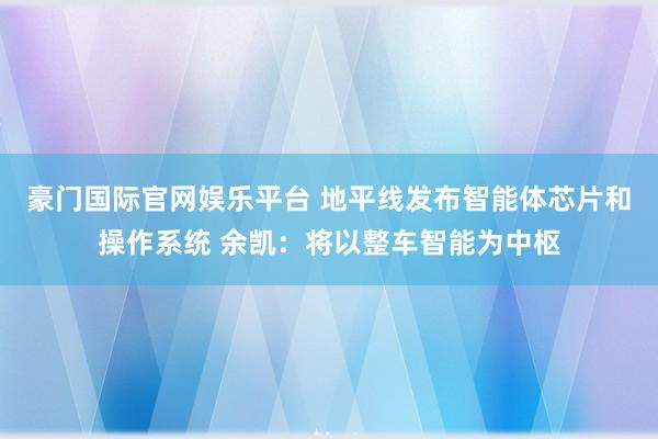 豪门国际官网娱乐平台 地平线发布智能体芯片和操作系统 余凯：将以整车智能为中枢