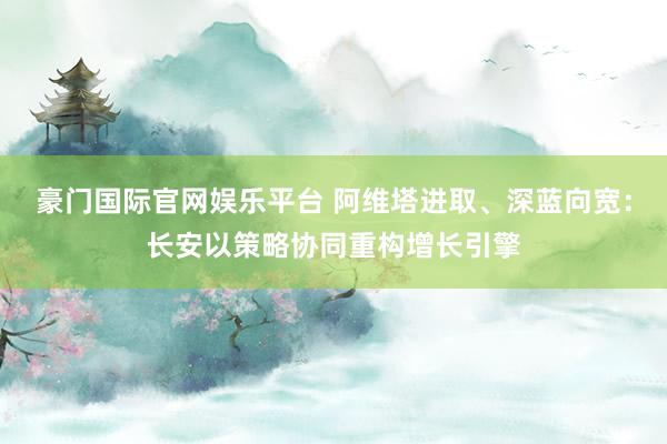 豪门国际官网娱乐平台 阿维塔进取、深蓝向宽：长安以策略协同重构增长引擎
