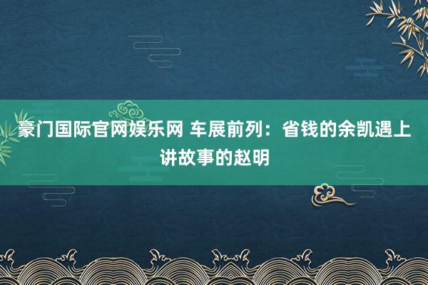 豪门国际官网娱乐网 车展前列：省钱的余凯遇上讲故事的赵明