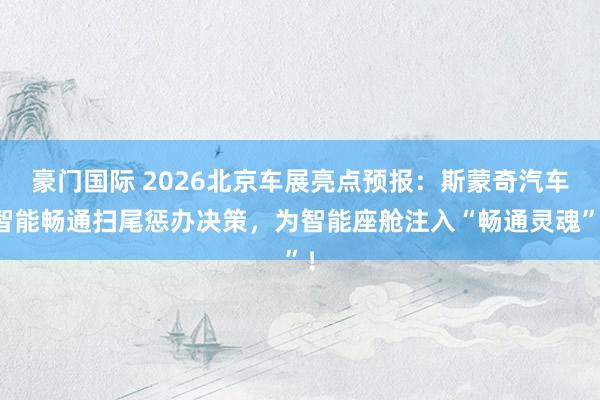 豪门国际 2026北京车展亮点预报：斯蒙奇汽车智能畅通扫尾惩办决策，为智能座舱注入“畅通灵魂”！