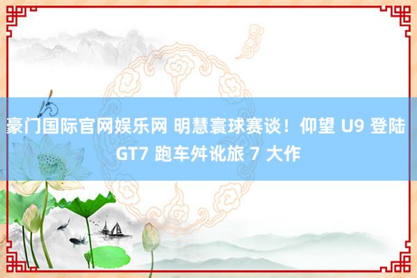 豪门国际官网娱乐网 明慧寰球赛谈！仰望 U9 登陆 GT7 跑车舛讹旅 7 大作