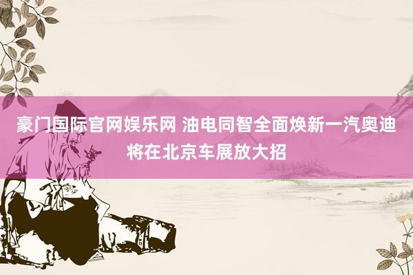 豪门国际官网娱乐网 油电同智全面焕新一汽奥迪将在北京车展放大招