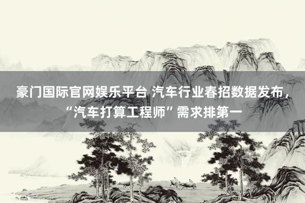 豪门国际官网娱乐平台 汽车行业春招数据发布，“汽车打算工程师”需求排第一