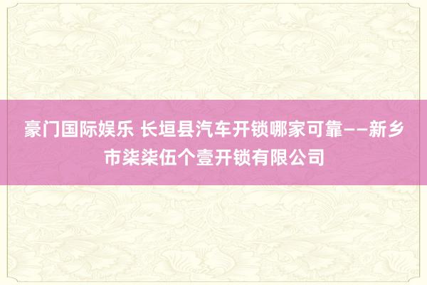 豪门国际娱乐 长垣县汽车开锁哪家可靠——新乡市柒柒伍个壹开锁有限公司
