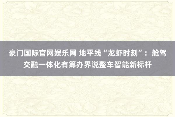 豪门国际官网娱乐网 地平线“龙虾时刻”：舱驾交融一体化有筹办界说整车智能新标杆