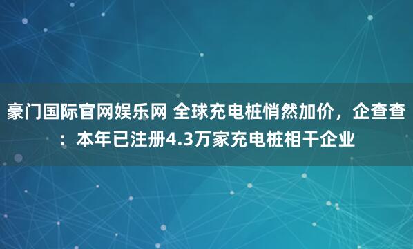 豪门国际官网娱乐网 全球充电桩悄然加价，企查查：本年已注册4.3万家充电桩相干企业