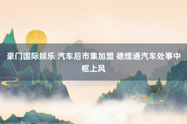 豪门国际娱乐 汽车后市集加盟 德煜通汽车处事中枢上风