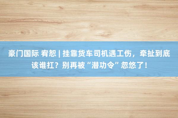 豪门国际 宥恕 | 挂靠货车司机遇工伤，牵扯到底该谁扛？别再被“潜功令”忽悠了！