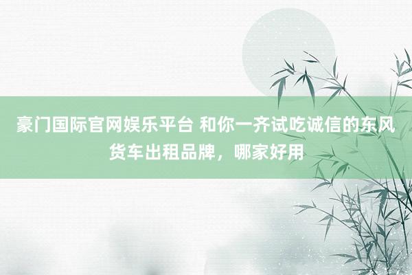 豪门国际官网娱乐平台 和你一齐试吃诚信的东风货车出租品牌，哪家好用