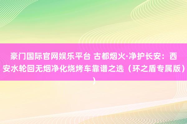 豪门国际官网娱乐平台 古都烟火·净护长安：西安水轮回无烟净化烧烤车靠谱之选（环之盾专属版）