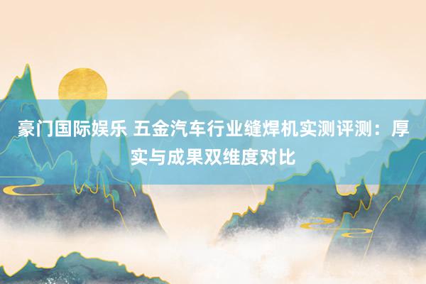 豪门国际娱乐 五金汽车行业缝焊机实测评测：厚实与成果双维度对比