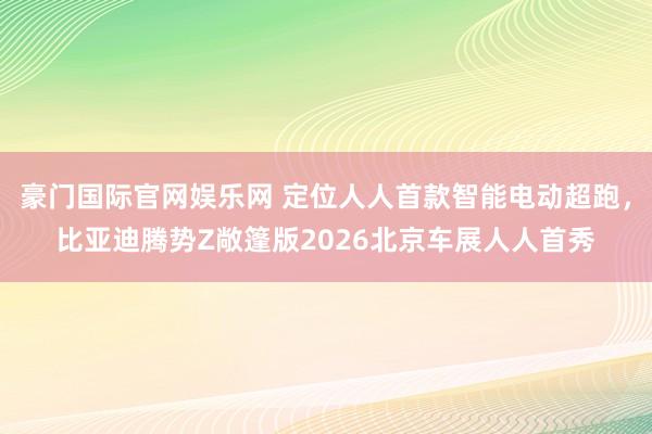 豪门国际官网娱乐网 定位人人首款智能电动超跑，比亚迪腾势Z敞篷版2026北京车展人人首秀
