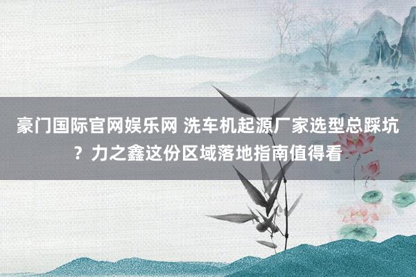 豪门国际官网娱乐网 洗车机起源厂家选型总踩坑？力之鑫这份区域落地指南值得看