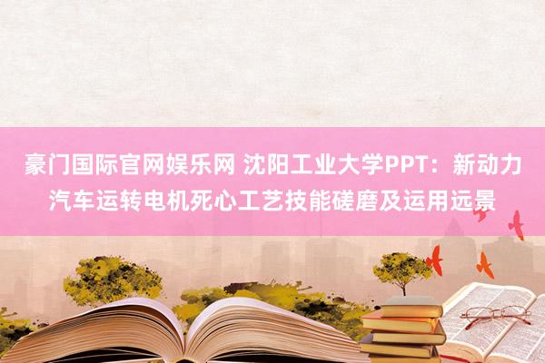 豪门国际官网娱乐网 沈阳工业大学PPT：新动力汽车运转电机死心工艺技能磋磨及运用远景
