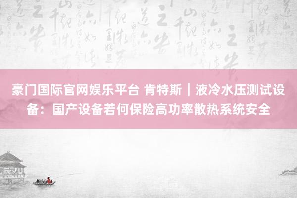 豪门国际官网娱乐平台 肯特斯｜液冷水压测试设备：国产设备若何保险高功率散热系统安全