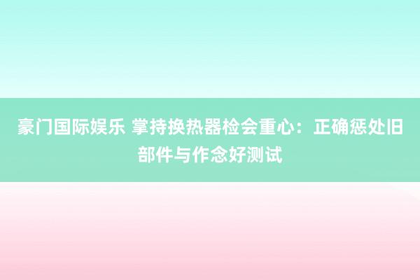 豪门国际娱乐 掌持换热器检会重心：正确惩处旧部件与作念好测试