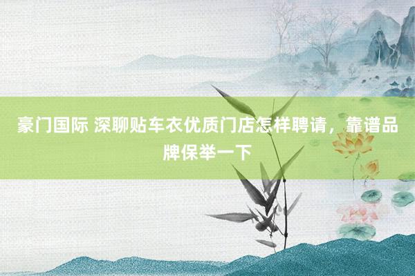 豪门国际 深聊贴车衣优质门店怎样聘请，靠谱品牌保举一下