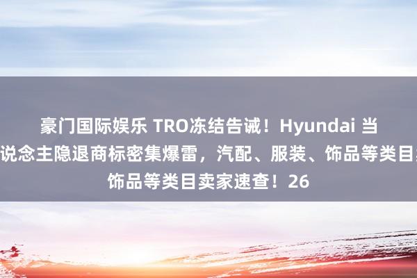 豪门国际娱乐 TRO冻结告诫！Hyundai 当代汽车与国东说念主隐退商标密集爆雷，汽配、服装、饰品等类目卖家速查！26