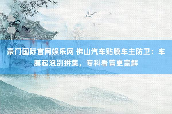 豪门国际官网娱乐网 佛山汽车贴膜车主防卫：车膜起泡别拼集，专科看管更宽解