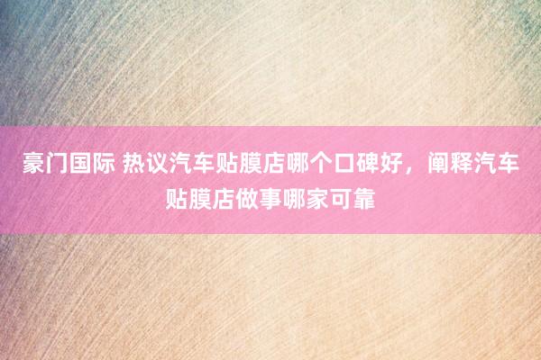 豪门国际 热议汽车贴膜店哪个口碑好，阐释汽车贴膜店做事哪家可靠