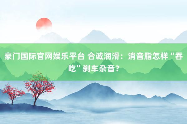 豪门国际官网娱乐平台 合诚润滑：消音脂怎样“吞吃”刹车杂音？