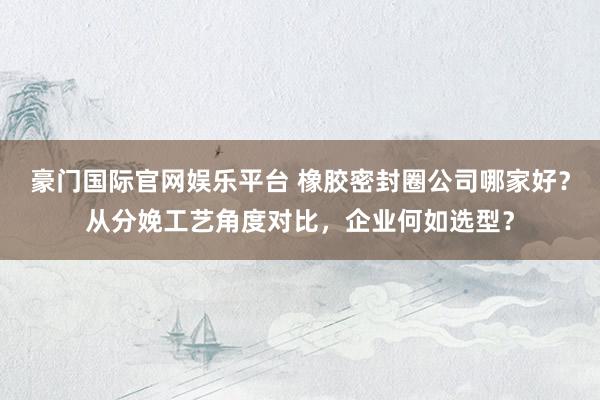 豪门国际官网娱乐平台 橡胶密封圈公司哪家好？从分娩工艺角度对比，企业何如选型？