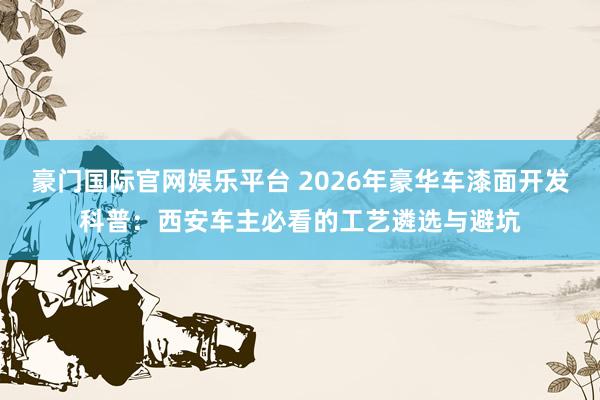 豪门国际官网娱乐平台 2026年豪华车漆面开发科普：西安车主必看的工艺遴选与避坑