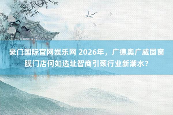 豪门国际官网娱乐网 2026年，广德奥广威固窗膜门店何如选址智商引颈行业新潮水？
