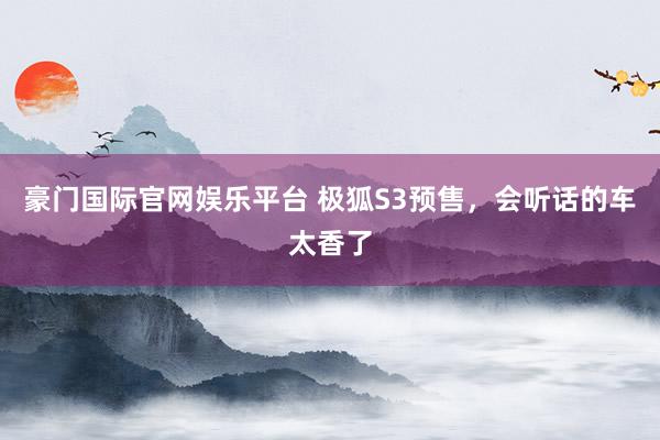 豪门国际官网娱乐平台 极狐S3预售，会听话的车太香了