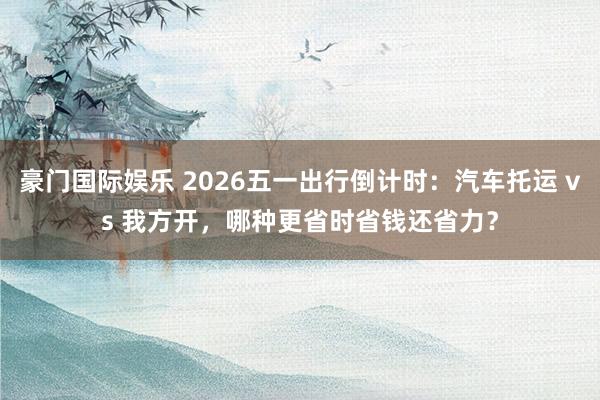 豪门国际娱乐 2026五一出行倒计时：汽车托运 vs 我方开，哪种更省时省钱还省力？