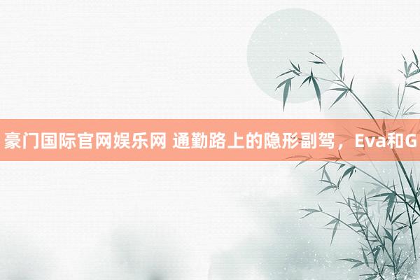 豪门国际官网娱乐网 通勤路上的隐形副驾，Eva和G