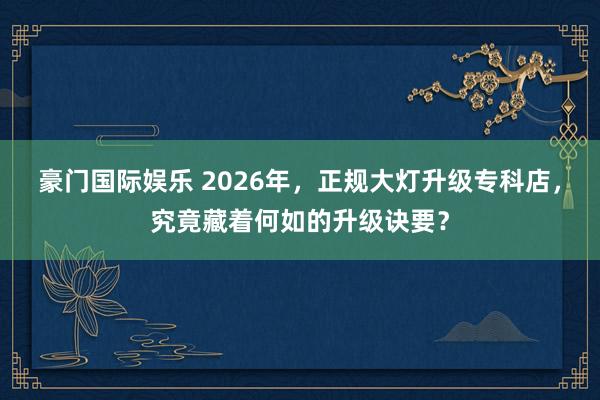 豪门国际娱乐 2026年，正规大灯升级专科店，究竟藏着何如的升级诀要？