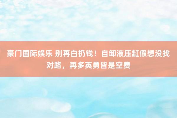 豪门国际娱乐 别再白扔钱！自卸液压缸假想没找对路，再多英勇皆是空费