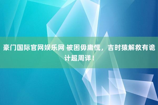 豪门国际官网娱乐网 被困毋庸慌，吉时猿解救有诡计超周详！