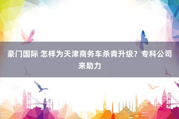 豪门国际 怎样为天津商务车杀青升级？专科公司来助力