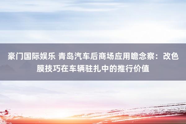 豪门国际娱乐 青岛汽车后商场应用瞻念察：改色膜技巧在车辆驻扎中的推行价值