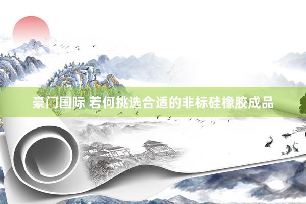 豪门国际 若何挑选合适的非标硅橡胶成品