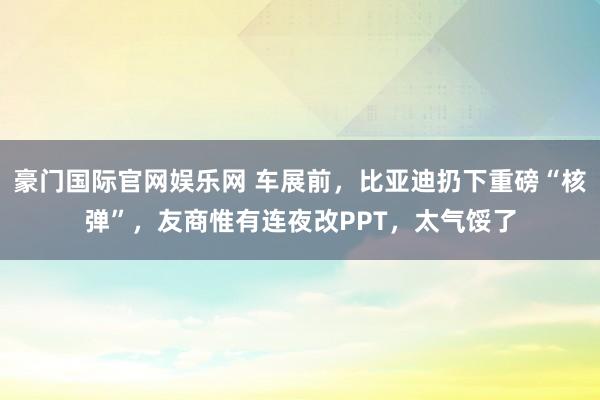 豪门国际官网娱乐网 车展前，比亚迪扔下重磅“核弹”，友商惟有连夜改PPT，太气馁了