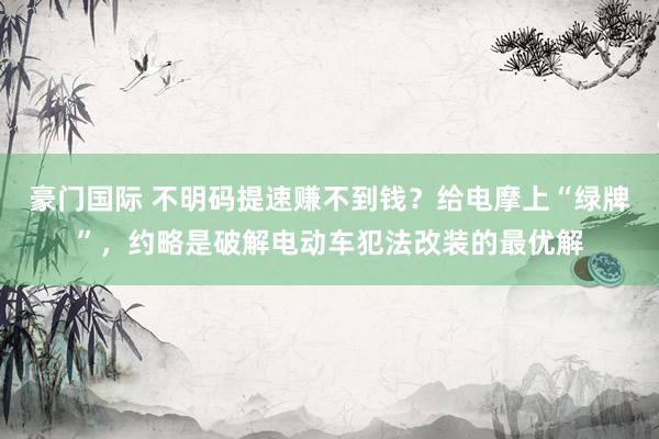 豪门国际 不明码提速赚不到钱？给电摩上“绿牌”，约略是破解电动车犯法改装的最优解