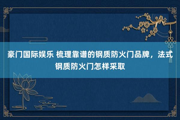 豪门国际娱乐 梳理靠谱的钢质防火门品牌，法式钢质防火门怎样采取