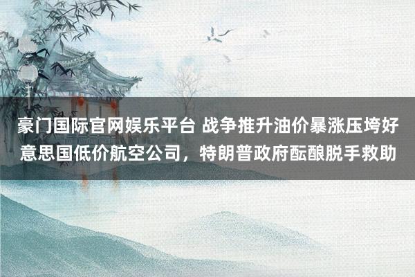 豪门国际官网娱乐平台 战争推升油价暴涨压垮好意思国低价航空公司，特朗普政府酝酿脱手救助