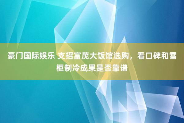 豪门国际娱乐 支招富茂大饭馆选购，看口碑和雪柜制冷成果是否靠谱