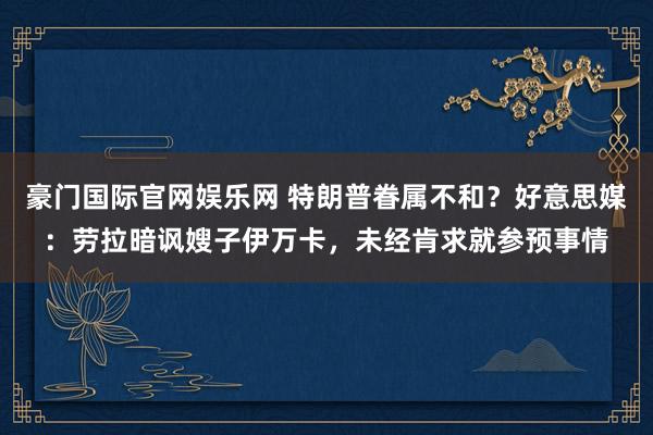 豪门国际官网娱乐网 特朗普眷属不和？好意思媒：劳拉暗讽嫂子伊万卡，未经肯求就参预事情