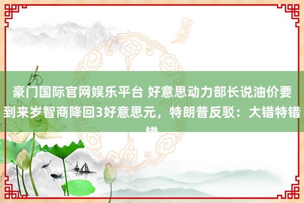 豪门国际官网娱乐平台 好意思动力部长说油价要到来岁智商降回3好意思元，特朗普反驳：大错特错