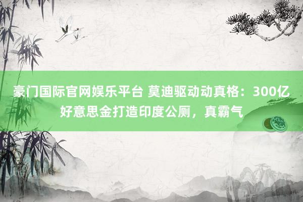 豪门国际官网娱乐平台 莫迪驱动动真格：300亿好意思金打造印度公厕，真霸气