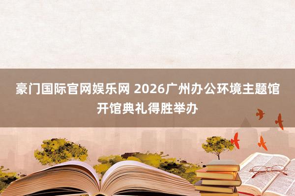 豪门国际官网娱乐网 2026广州办公环境主题馆开馆典礼得胜举办