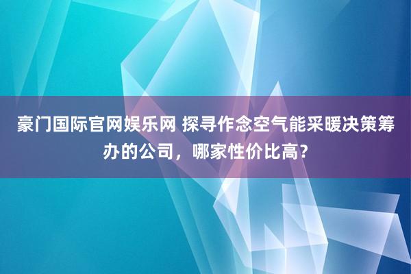 豪门国际官网娱乐网 探寻作念空气能采暖决策筹办的公司，哪家性价比高？