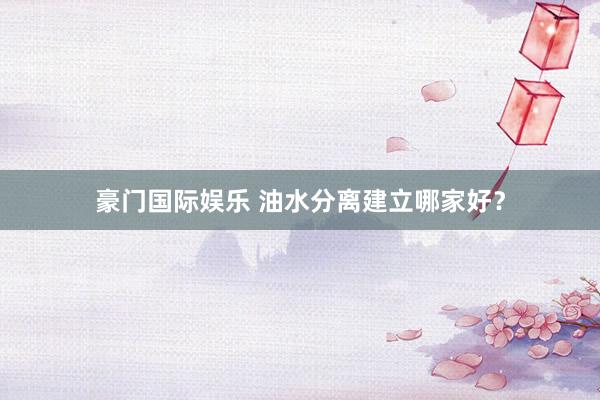 豪门国际娱乐 油水分离建立哪家好？